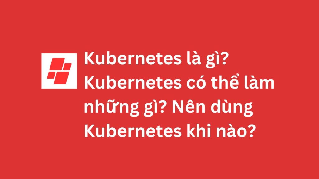 Kubernetes là gì? Kubernetes có thể làm những gì? Nên dùng Kubernetes khi nào?