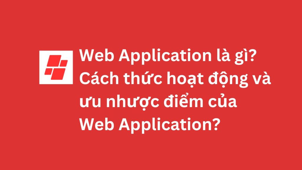 Web Application là gì? Cách thức hoạt động và ưu nhược điểm của Web Application?